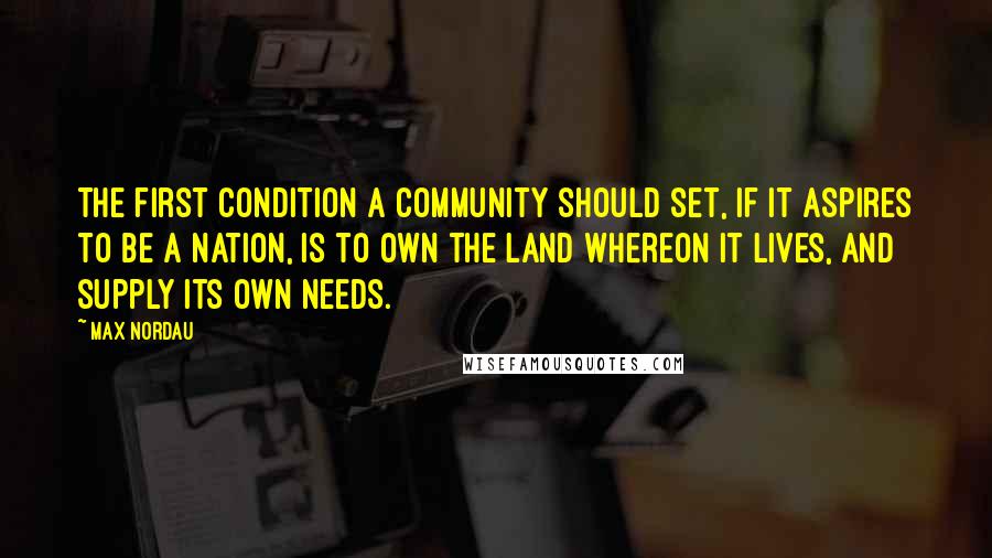 Max Nordau Quotes: The first condition a community should set, if it aspires to be a nation, is to own the land whereon it lives, and supply its own needs.