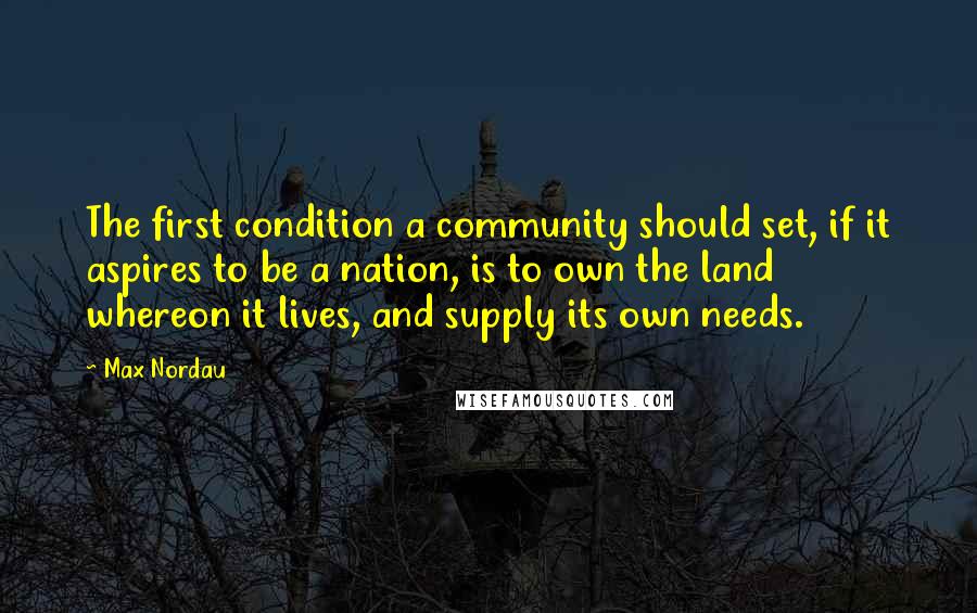 Max Nordau Quotes: The first condition a community should set, if it aspires to be a nation, is to own the land whereon it lives, and supply its own needs.