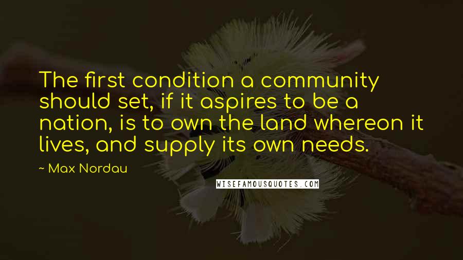 Max Nordau Quotes: The first condition a community should set, if it aspires to be a nation, is to own the land whereon it lives, and supply its own needs.