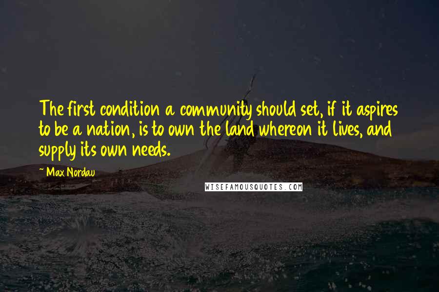 Max Nordau Quotes: The first condition a community should set, if it aspires to be a nation, is to own the land whereon it lives, and supply its own needs.