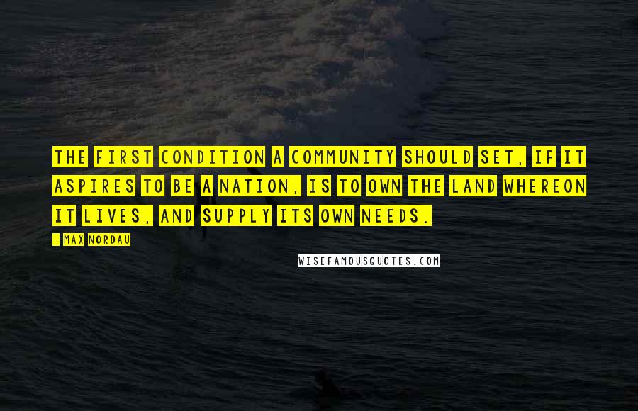 Max Nordau Quotes: The first condition a community should set, if it aspires to be a nation, is to own the land whereon it lives, and supply its own needs.