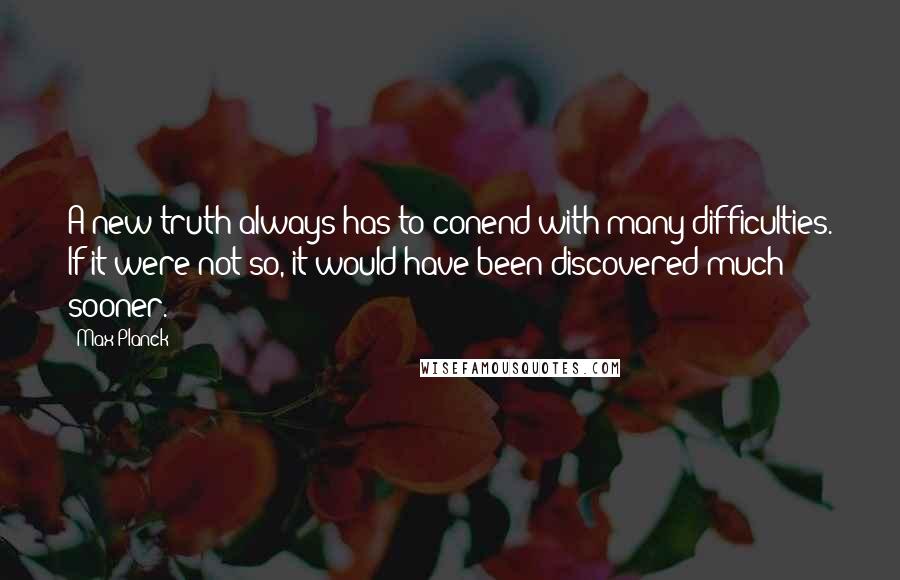 Max Planck Quotes: A new truth always has to conend with many difficulties. If it were not so, it would have been discovered much sooner.