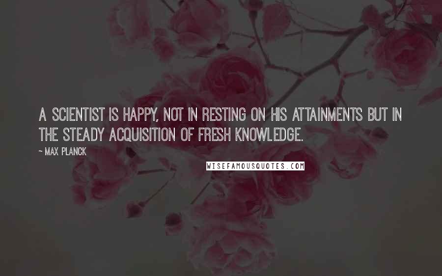 Max Planck Quotes: A scientist is happy, not in resting on his attainments but in the steady acquisition of fresh knowledge.