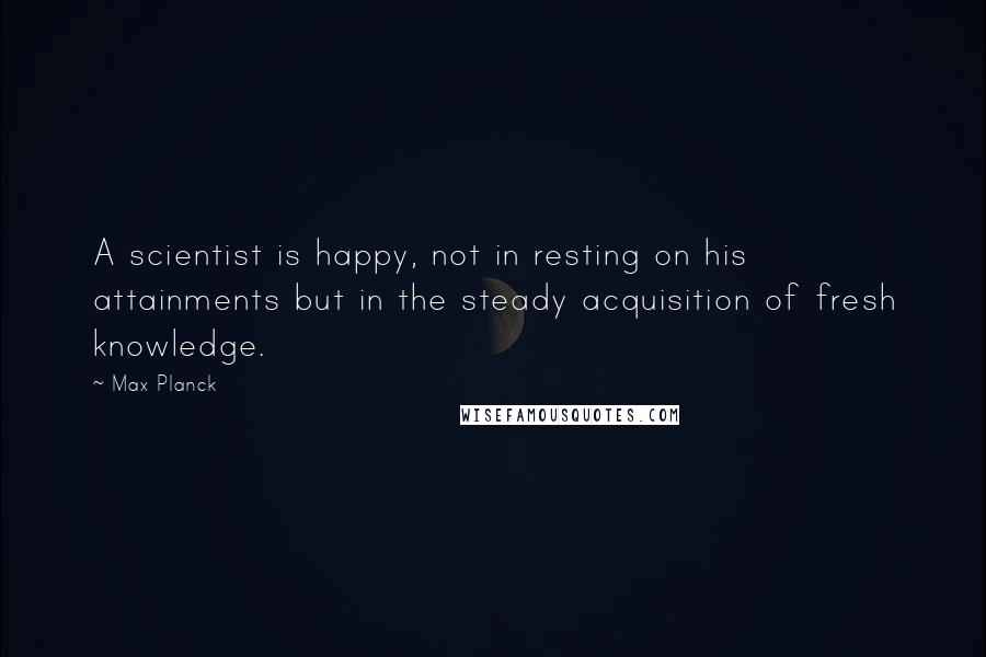 Max Planck Quotes: A scientist is happy, not in resting on his attainments but in the steady acquisition of fresh knowledge.