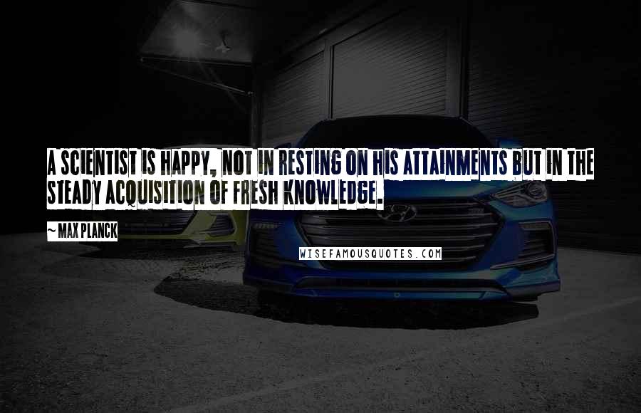 Max Planck Quotes: A scientist is happy, not in resting on his attainments but in the steady acquisition of fresh knowledge.