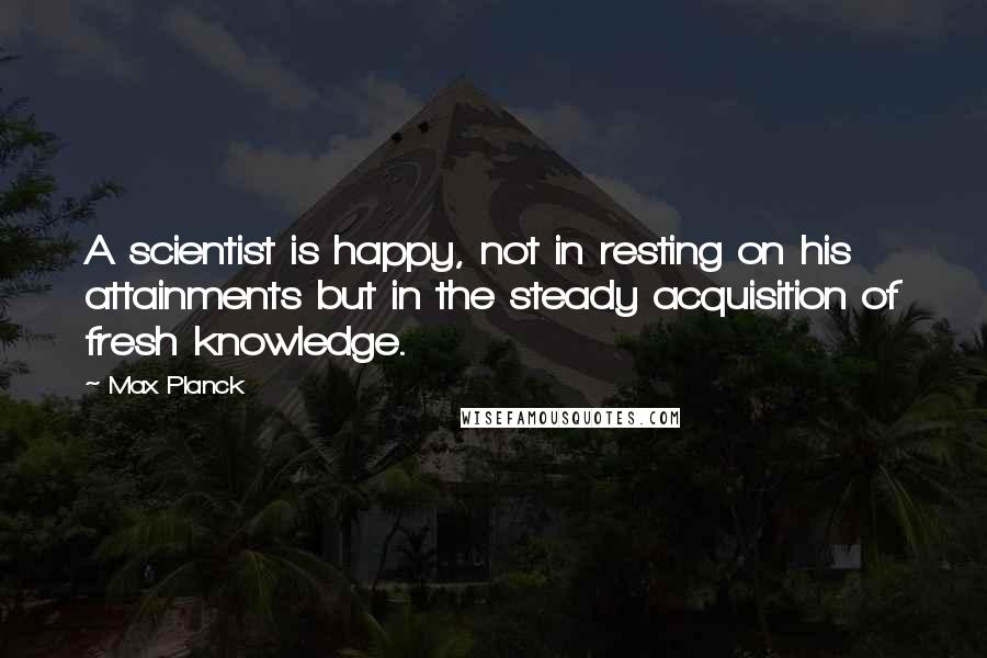 Max Planck Quotes: A scientist is happy, not in resting on his attainments but in the steady acquisition of fresh knowledge.