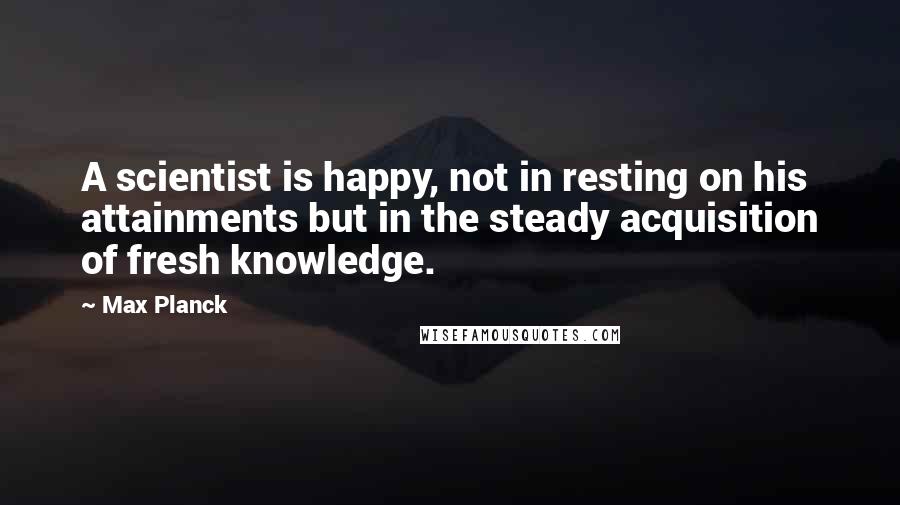 Max Planck Quotes: A scientist is happy, not in resting on his attainments but in the steady acquisition of fresh knowledge.