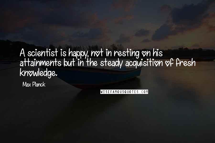 Max Planck Quotes: A scientist is happy, not in resting on his attainments but in the steady acquisition of fresh knowledge.