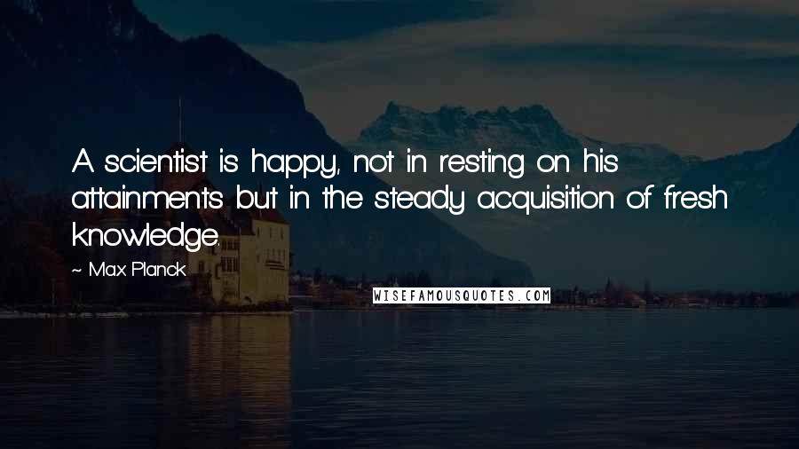 Max Planck Quotes: A scientist is happy, not in resting on his attainments but in the steady acquisition of fresh knowledge.