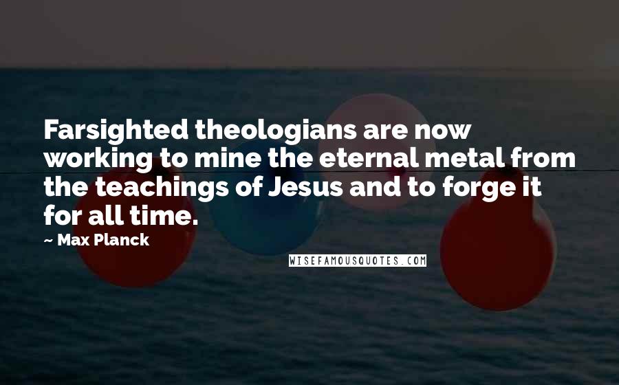 Max Planck Quotes: Farsighted theologians are now working to mine the eternal metal from the teachings of Jesus and to forge it for all time.