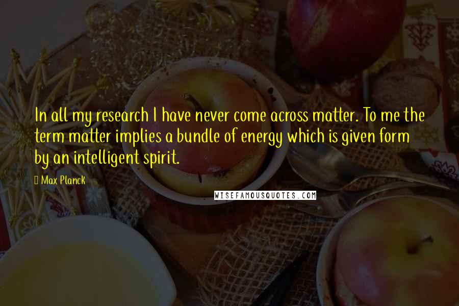 Max Planck Quotes: In all my research I have never come across matter. To me the term matter implies a bundle of energy which is given form by an intelligent spirit.
