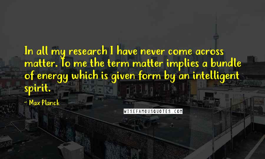 Max Planck Quotes: In all my research I have never come across matter. To me the term matter implies a bundle of energy which is given form by an intelligent spirit.
