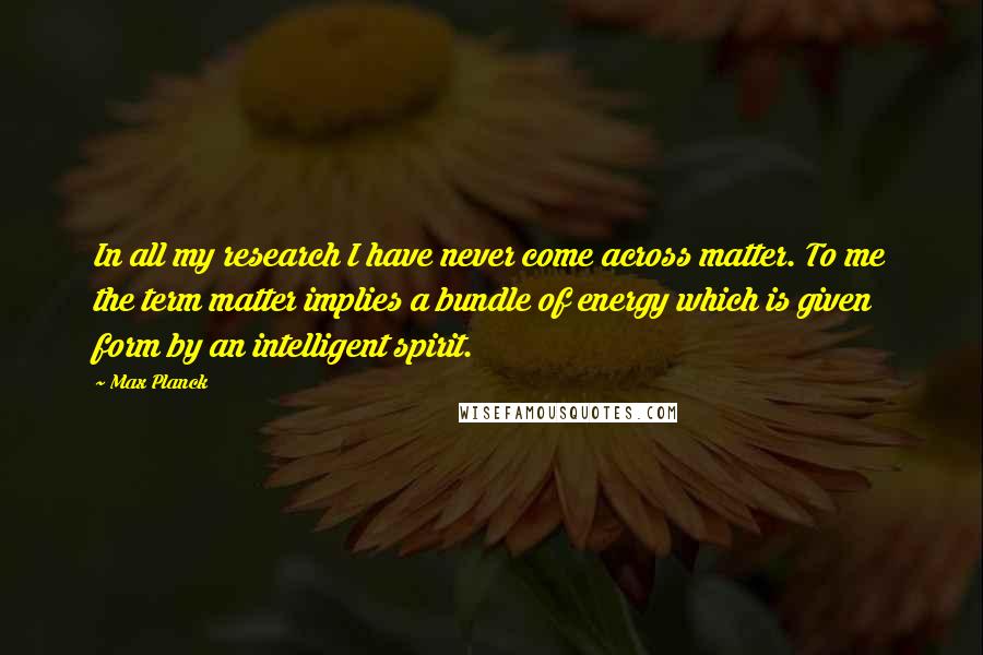 Max Planck Quotes: In all my research I have never come across matter. To me the term matter implies a bundle of energy which is given form by an intelligent spirit.