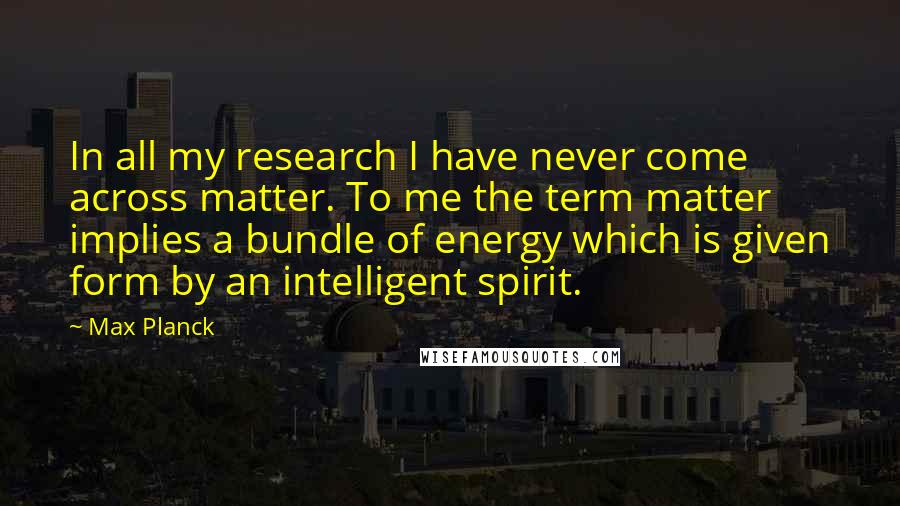 Max Planck Quotes: In all my research I have never come across matter. To me the term matter implies a bundle of energy which is given form by an intelligent spirit.