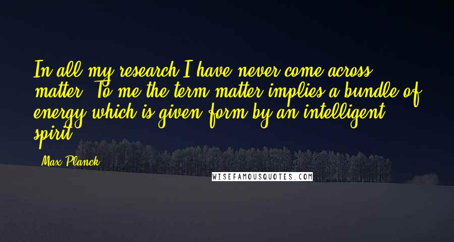 Max Planck Quotes: In all my research I have never come across matter. To me the term matter implies a bundle of energy which is given form by an intelligent spirit.