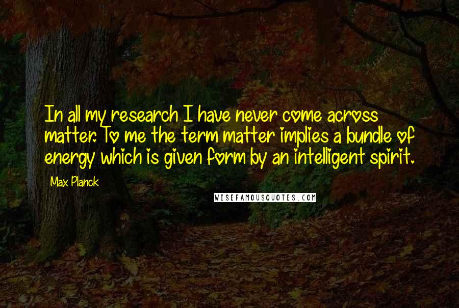 Max Planck Quotes: In all my research I have never come across matter. To me the term matter implies a bundle of energy which is given form by an intelligent spirit.