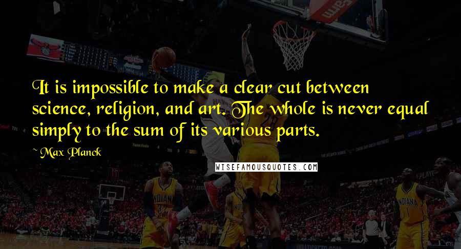 Max Planck Quotes: It is impossible to make a clear cut between science, religion, and art. The whole is never equal simply to the sum of its various parts.