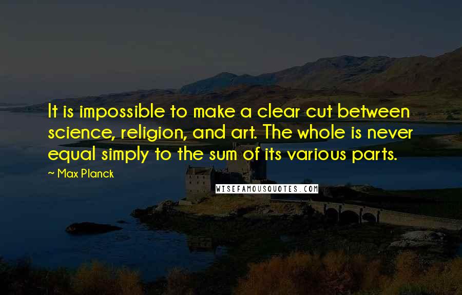 Max Planck Quotes: It is impossible to make a clear cut between science, religion, and art. The whole is never equal simply to the sum of its various parts.