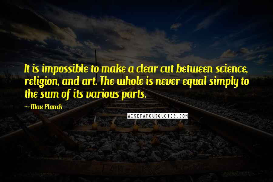 Max Planck Quotes: It is impossible to make a clear cut between science, religion, and art. The whole is never equal simply to the sum of its various parts.