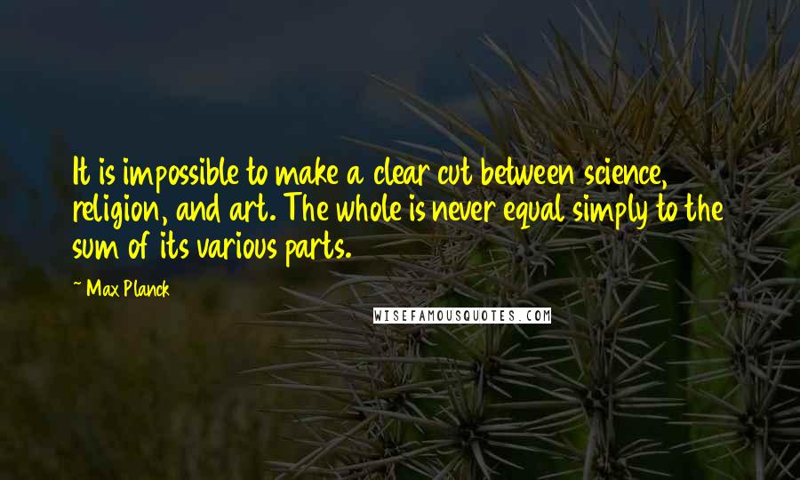 Max Planck Quotes: It is impossible to make a clear cut between science, religion, and art. The whole is never equal simply to the sum of its various parts.