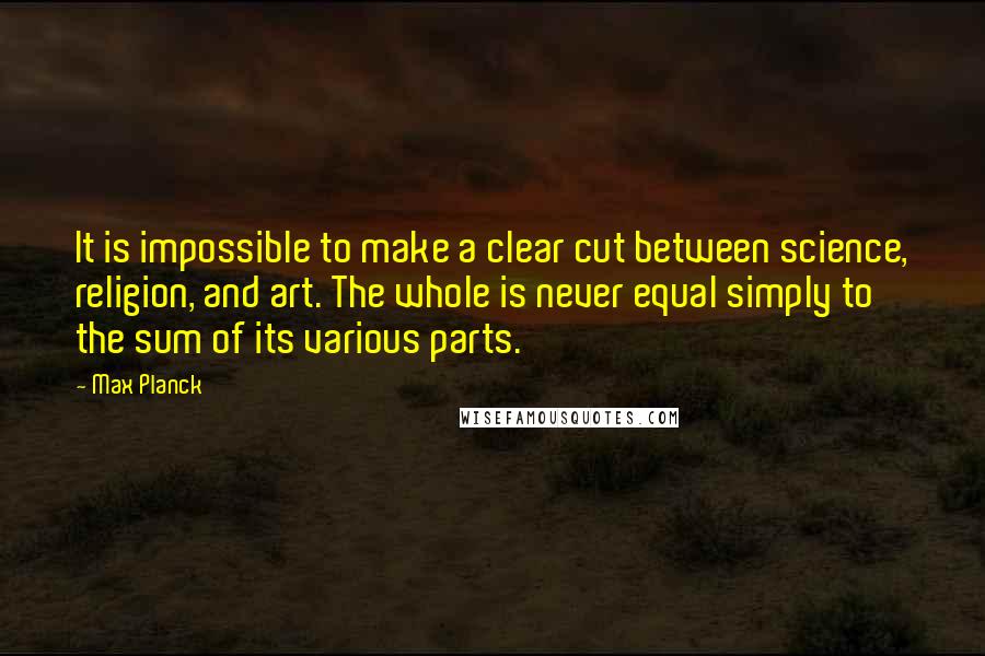 Max Planck Quotes: It is impossible to make a clear cut between science, religion, and art. The whole is never equal simply to the sum of its various parts.