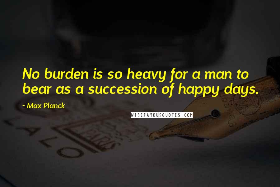 Max Planck Quotes: No burden is so heavy for a man to bear as a succession of happy days.