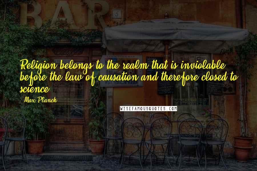 Max Planck Quotes: Religion belongs to the realm that is inviolable before the law of causation and therefore closed to science.