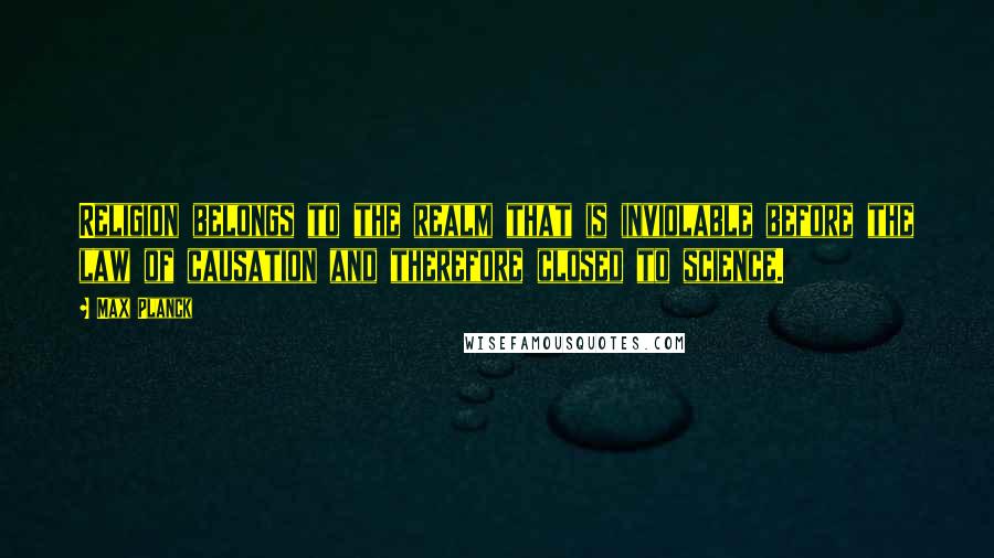 Max Planck Quotes: Religion belongs to the realm that is inviolable before the law of causation and therefore closed to science.
