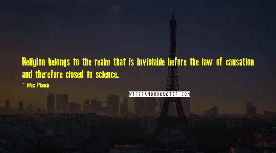 Max Planck Quotes: Religion belongs to the realm that is inviolable before the law of causation and therefore closed to science.