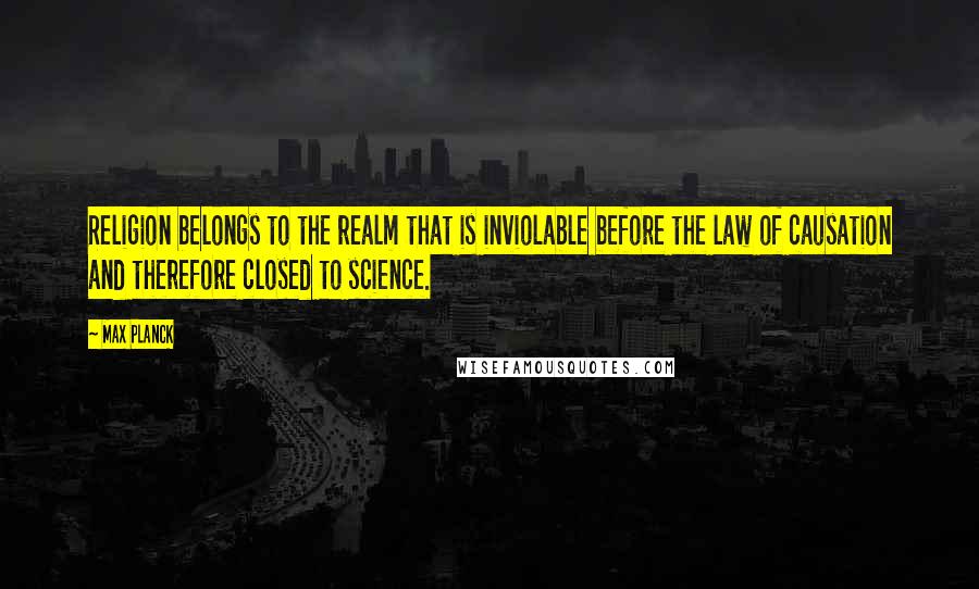 Max Planck Quotes: Religion belongs to the realm that is inviolable before the law of causation and therefore closed to science.