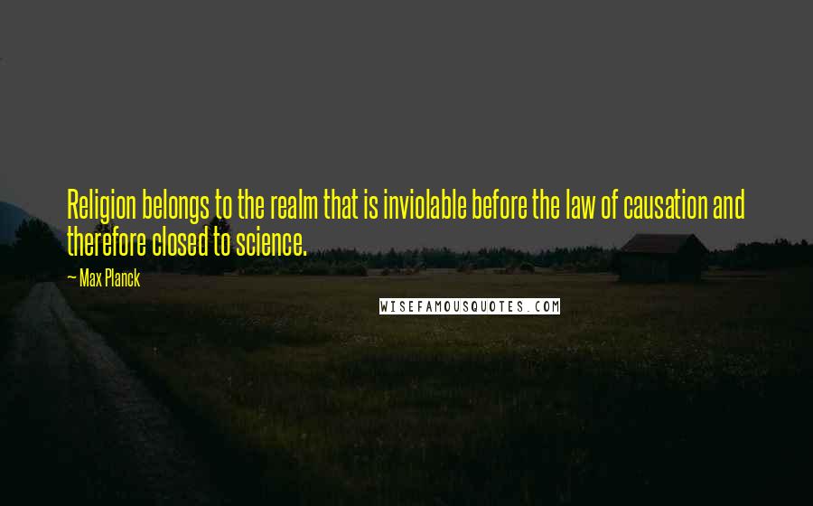 Max Planck Quotes: Religion belongs to the realm that is inviolable before the law of causation and therefore closed to science.