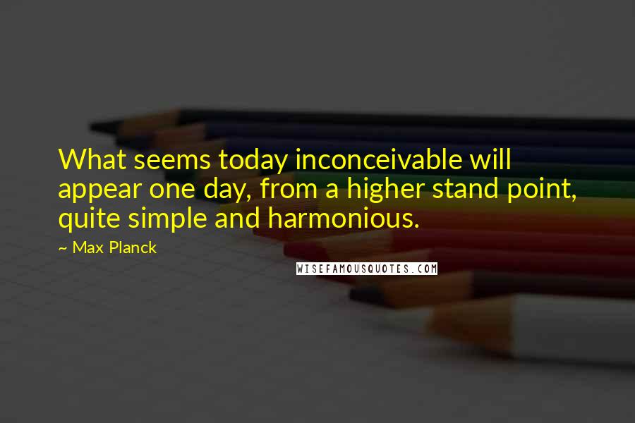 Max Planck Quotes: What seems today inconceivable will appear one day, from a higher stand point, quite simple and harmonious.