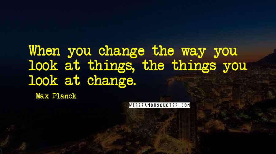 Max Planck Quotes: When you change the way you look at things, the things you look at change.