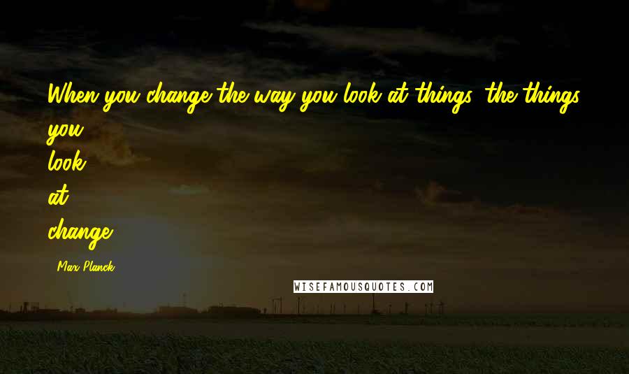 Max Planck Quotes: When you change the way you look at things, the things you look at change.