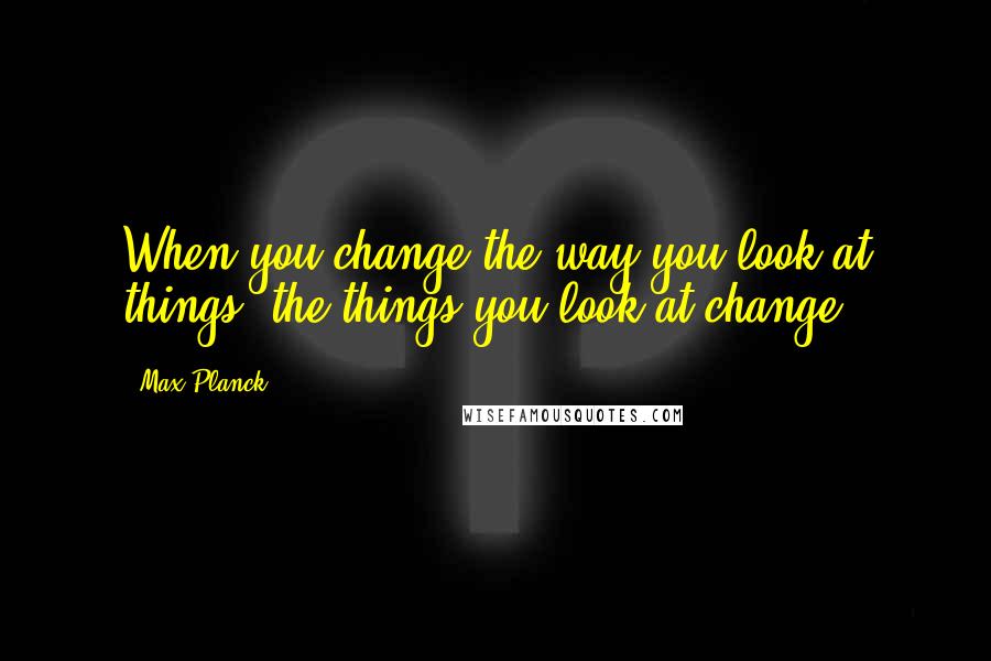 Max Planck Quotes: When you change the way you look at things, the things you look at change.