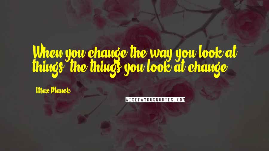 Max Planck Quotes: When you change the way you look at things, the things you look at change.