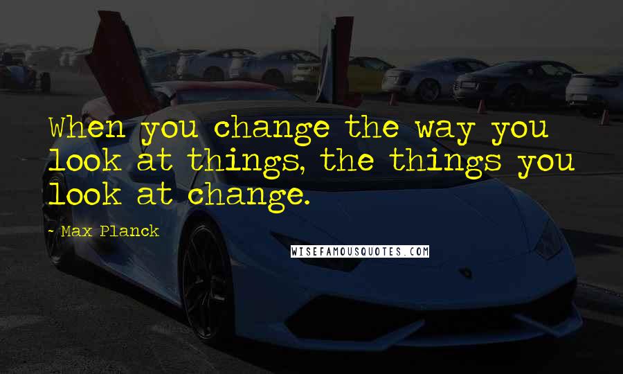 Max Planck Quotes: When you change the way you look at things, the things you look at change.