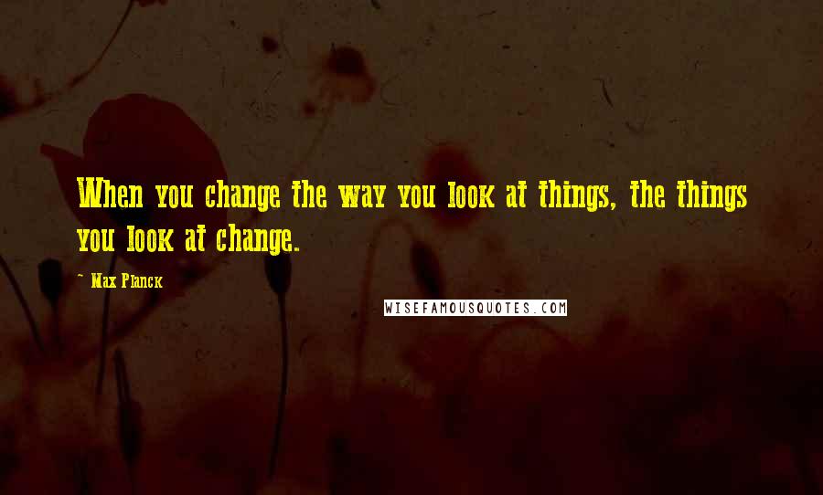 Max Planck Quotes: When you change the way you look at things, the things you look at change.