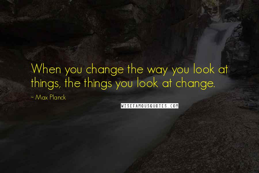 Max Planck Quotes: When you change the way you look at things, the things you look at change.