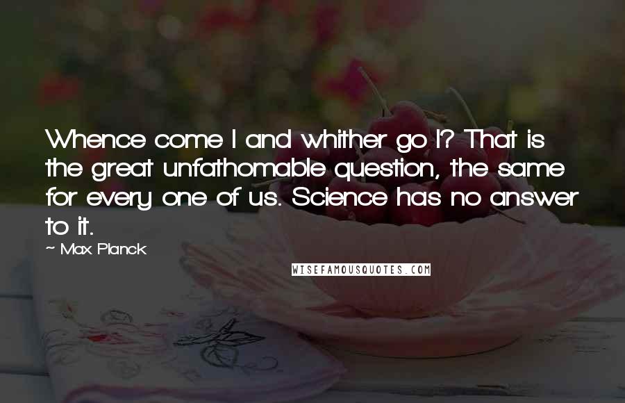 Max Planck Quotes: Whence come I and whither go I? That is the great unfathomable question, the same for every one of us. Science has no answer to it.