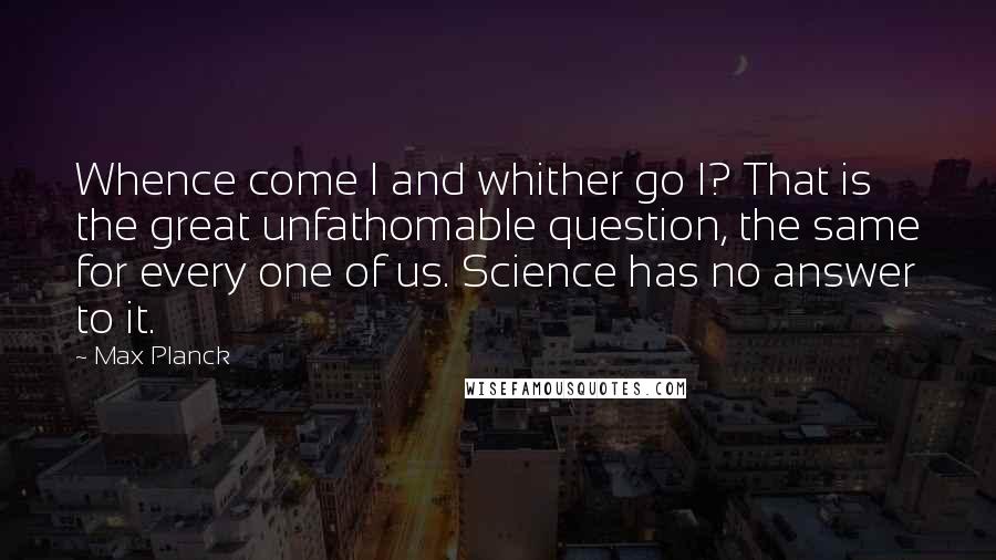 Max Planck Quotes: Whence come I and whither go I? That is the great unfathomable question, the same for every one of us. Science has no answer to it.