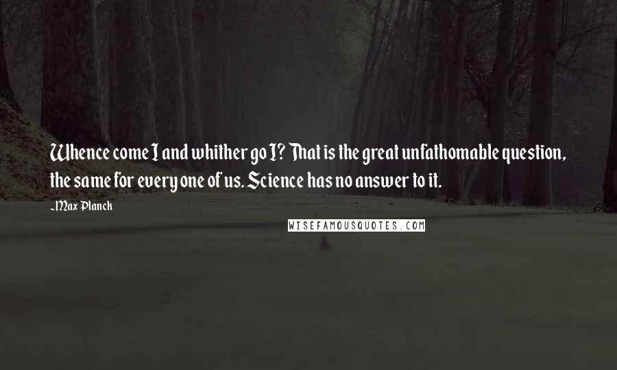 Max Planck Quotes: Whence come I and whither go I? That is the great unfathomable question, the same for every one of us. Science has no answer to it.