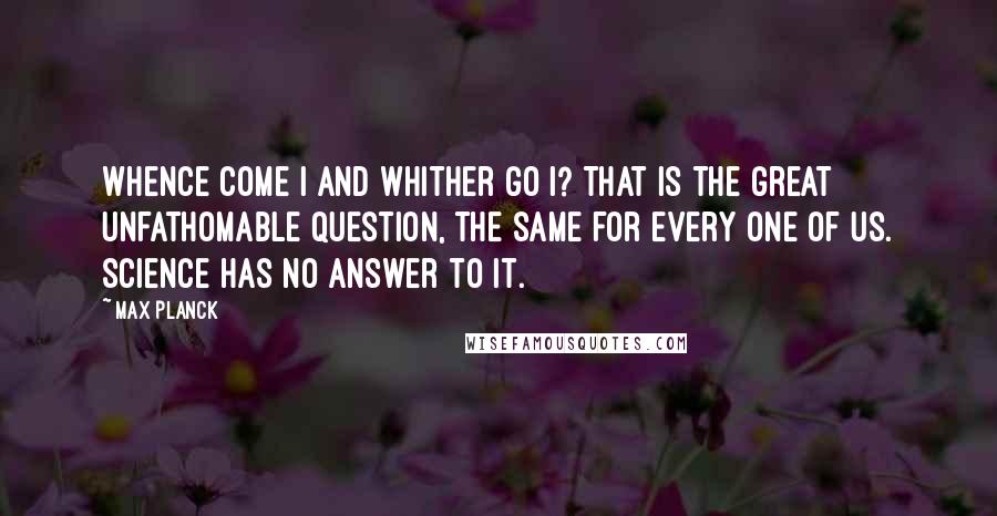 Max Planck Quotes: Whence come I and whither go I? That is the great unfathomable question, the same for every one of us. Science has no answer to it.