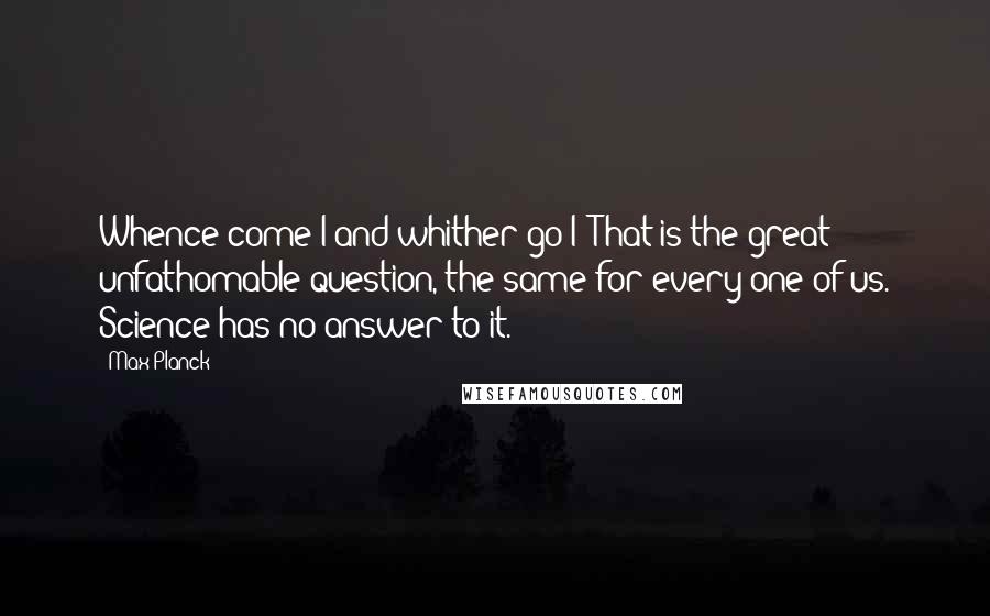 Max Planck Quotes: Whence come I and whither go I? That is the great unfathomable question, the same for every one of us. Science has no answer to it.