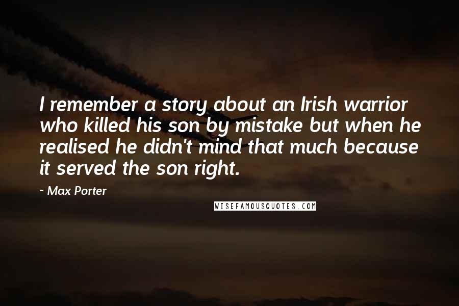 Max Porter Quotes: I remember a story about an Irish warrior who killed his son by mistake but when he realised he didn't mind that much because it served the son right.