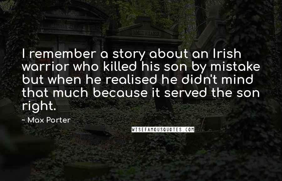 Max Porter Quotes: I remember a story about an Irish warrior who killed his son by mistake but when he realised he didn't mind that much because it served the son right.