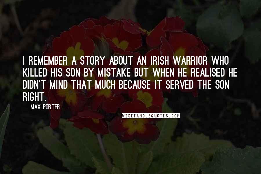 Max Porter Quotes: I remember a story about an Irish warrior who killed his son by mistake but when he realised he didn't mind that much because it served the son right.