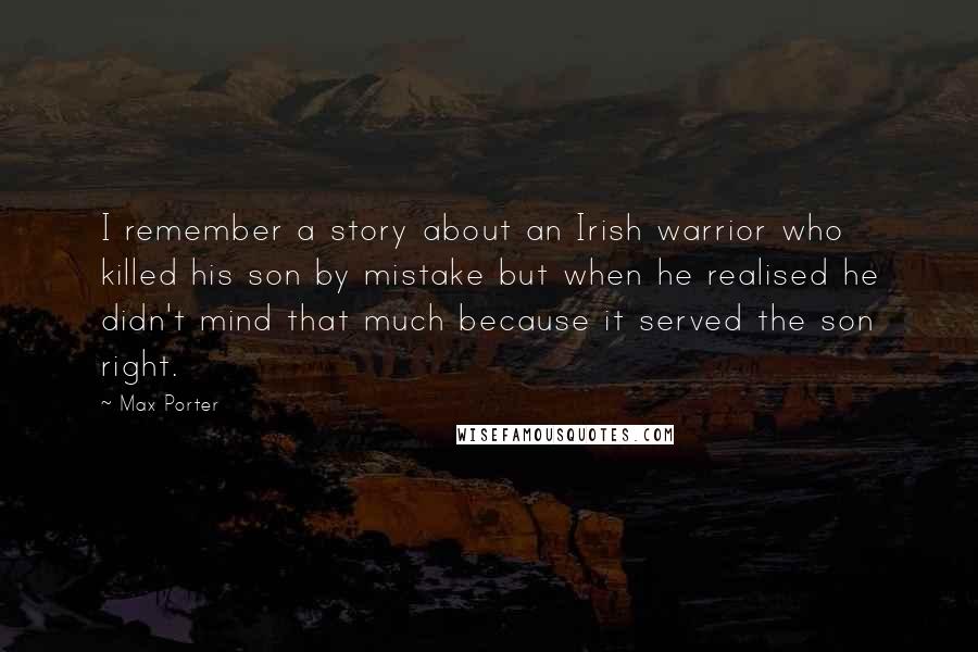 Max Porter Quotes: I remember a story about an Irish warrior who killed his son by mistake but when he realised he didn't mind that much because it served the son right.