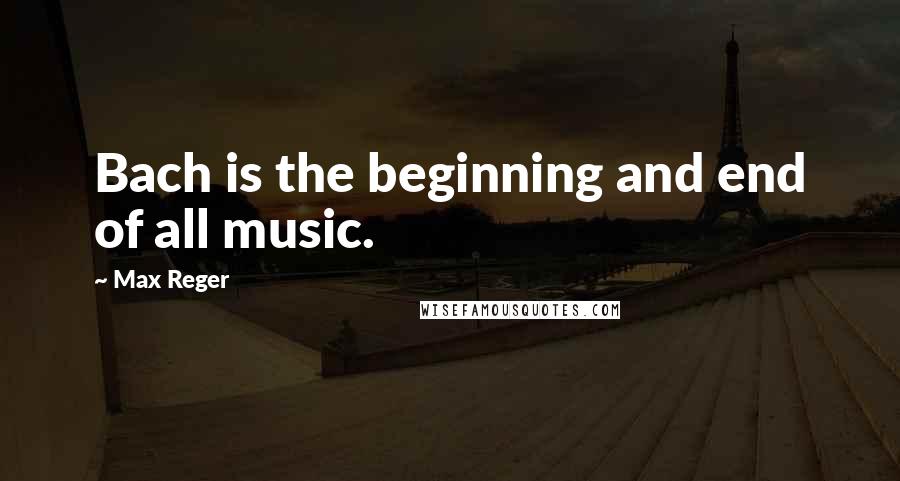 Max Reger Quotes: Bach is the beginning and end of all music.