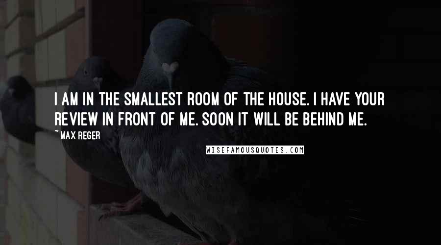 Max Reger Quotes: I am in the smallest room of the house. I have your review in front of me. Soon it will be behind me.
